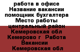 работа в офисе › Название вакансии ­ помощник бухгалтера › Место работы ­ центральный район - Кемеровская обл., Кемерово г. Работа » Вакансии   . Кемеровская обл.